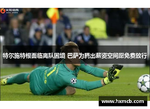 特尔施特根面临离队困境 巴萨为腾出薪资空间愿免费放行